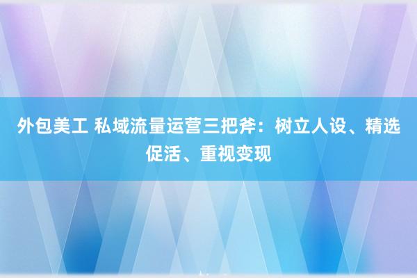 外包美工 私域流量运营三把斧：树立人设、精选促活、重视变现