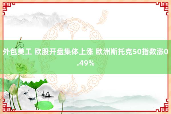 外包美工 欧股开盘集体上涨 欧洲斯托克50指数涨0.49%