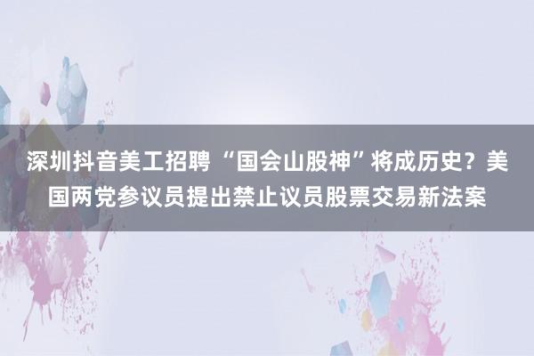 深圳抖音美工招聘 “国会山股神”将成历史？美国两党参议员提出禁止议员股票交易新法案