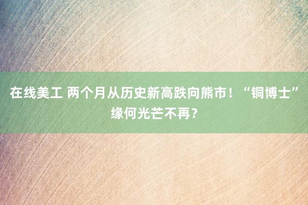 在线美工 两个月从历史新高跌向熊市！“铜博士”缘何光芒不再？