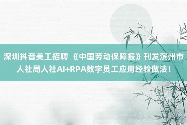 深圳抖音美工招聘 《中国劳动保障报》刊发滨州市人社局人社AI+RPA数字员工应用经验做法！