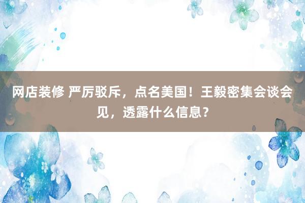 网店装修 严厉驳斥，点名美国！王毅密集会谈会见，透露什么信息？