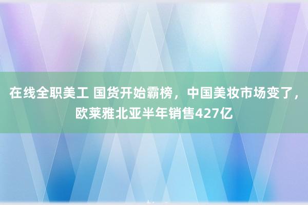 在线全职美工 国货开始霸榜，中国美妆市场变了，欧莱雅北亚半年销售427亿