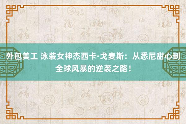 外包美工 泳装女神杰西卡·戈麦斯：从悉尼甜心到全球风暴的逆袭之路！