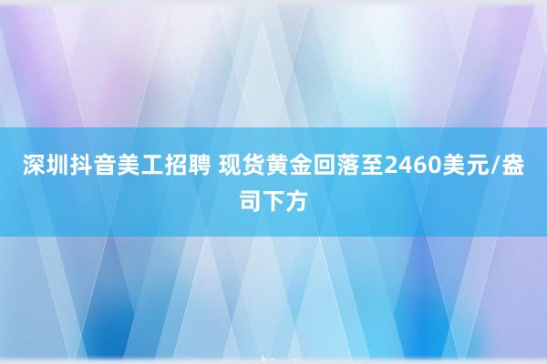 深圳抖音美工招聘 现货黄金回落至2460美元/盎司下方