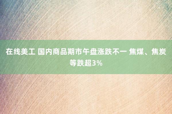 在线美工 国内商品期市午盘涨跌不一 焦煤、焦炭等跌超3%