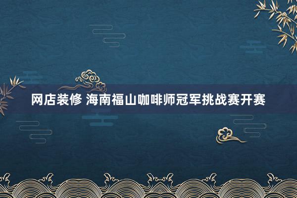 网店装修 海南福山咖啡师冠军挑战赛开赛