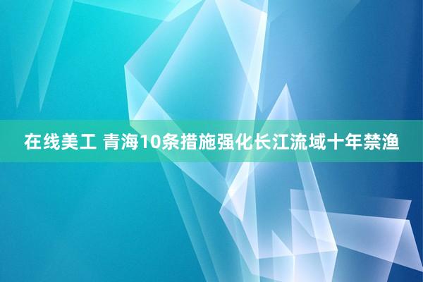 在线美工 青海10条措施强化长江流域十年禁渔