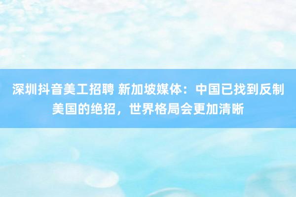 深圳抖音美工招聘 新加坡媒体：中国已找到反制美国的绝招，世界格局会更加清晰