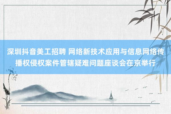 深圳抖音美工招聘 网络新技术应用与信息网络传播权侵权案件管辖疑难问题座谈会在京举行