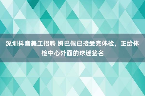 深圳抖音美工招聘 姆巴佩已接受完体检，正给体检中心外面的球迷签名