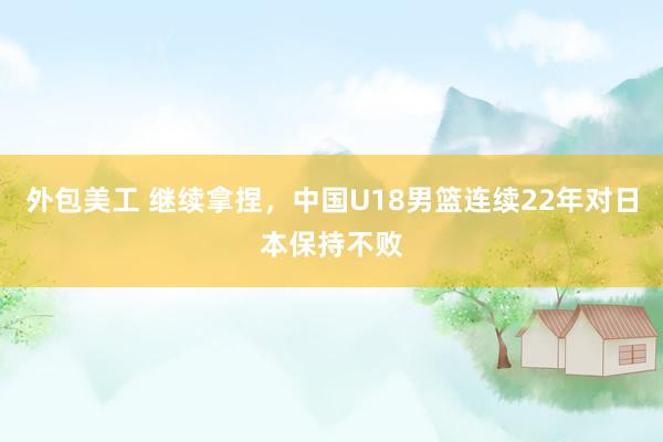 外包美工 继续拿捏，中国U18男篮连续22年对日本保持不败